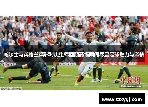 威尔士与英格兰精彩对决集锦回顾赛场瞬间尽显足球魅力与激情