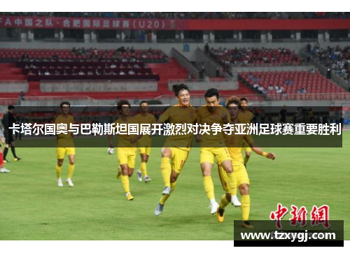 卡塔尔国奥与巴勒斯坦国展开激烈对决争夺亚洲足球赛重要胜利